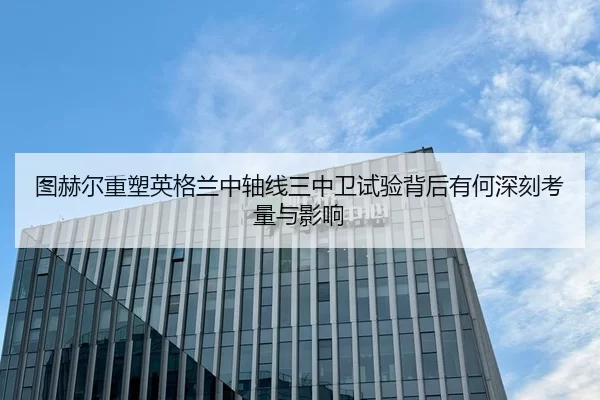 图赫尔重塑英格兰中轴线三中卫试验背后有何深刻考量与影响