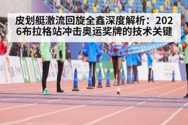 皮划艇激流回旋全鑫深度解析：2026布拉格站冲击奥运奖牌的技术关键