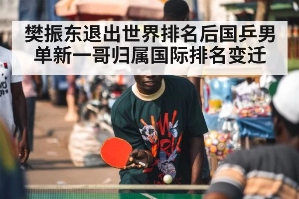 樊振东退出世界排名后国乒男单新一哥归属国际排名变迁