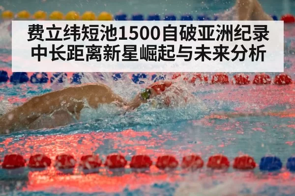 费立纬短池1500自破亚洲纪录 中长距离新星崛起与未来分析